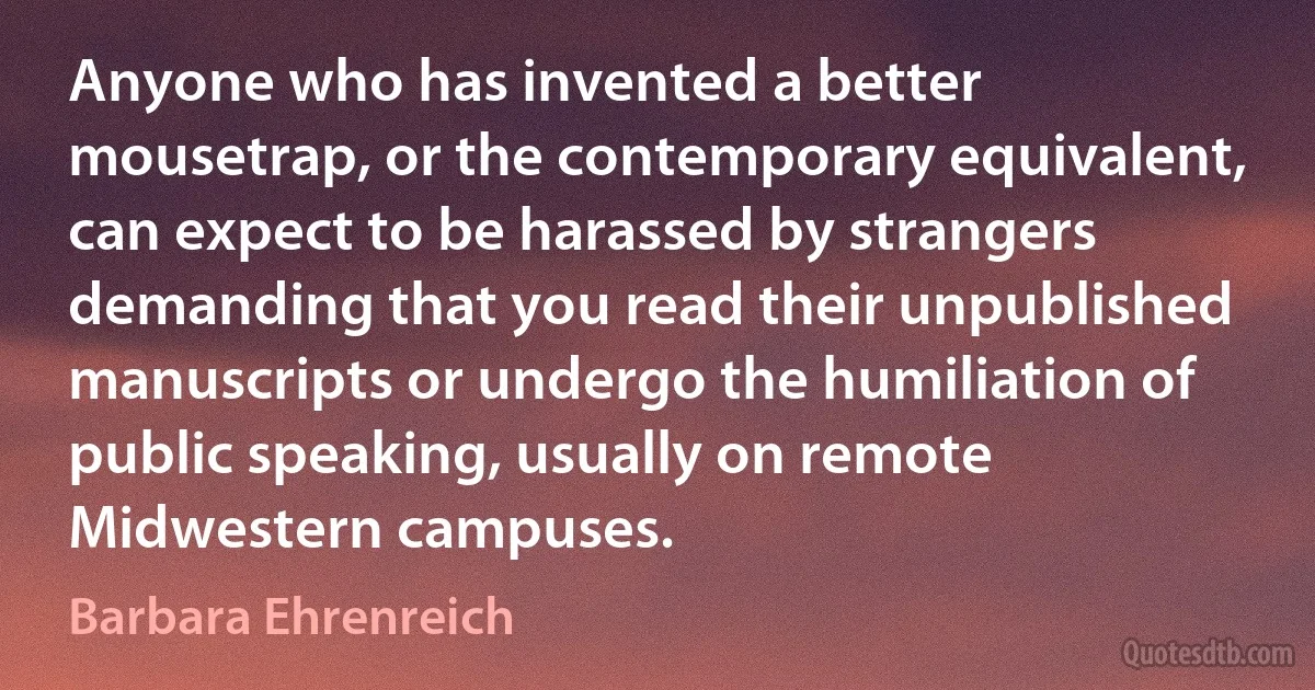 Anyone who has invented a better mousetrap, or the contemporary equivalent, can expect to be harassed by strangers demanding that you read their unpublished manuscripts or undergo the humiliation of public speaking, usually on remote Midwestern campuses. (Barbara Ehrenreich)