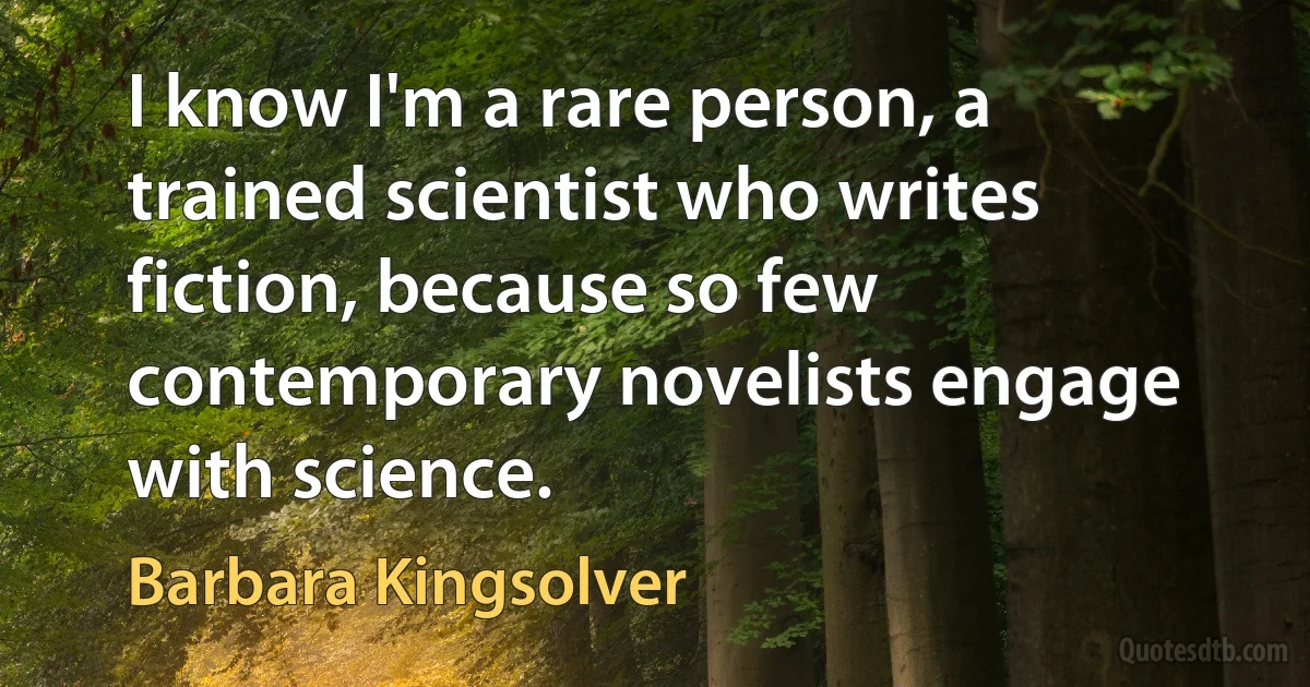 I know I'm a rare person, a trained scientist who writes fiction, because so few contemporary novelists engage with science. (Barbara Kingsolver)