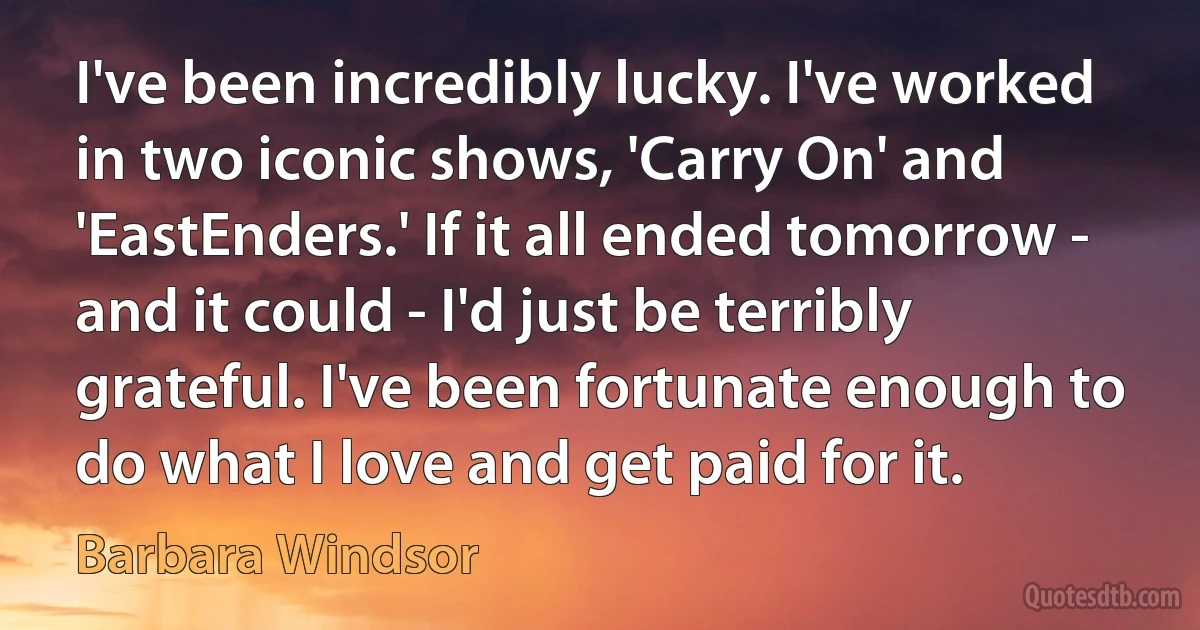 I've been incredibly lucky. I've worked in two iconic shows, 'Carry On' and 'EastEnders.' If it all ended tomorrow - and it could - I'd just be terribly grateful. I've been fortunate enough to do what I love and get paid for it. (Barbara Windsor)