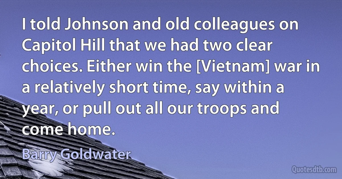 I told Johnson and old colleagues on Capitol Hill that we had two clear choices. Either win the [Vietnam] war in a relatively short time, say within a year, or pull out all our troops and come home. (Barry Goldwater)