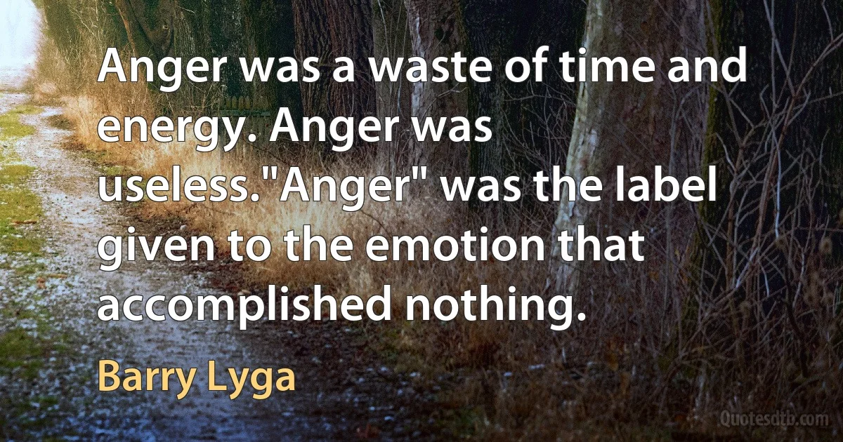 Anger was a waste of time and energy. Anger was useless."Anger" was the label given to the emotion that accomplished nothing. (Barry Lyga)