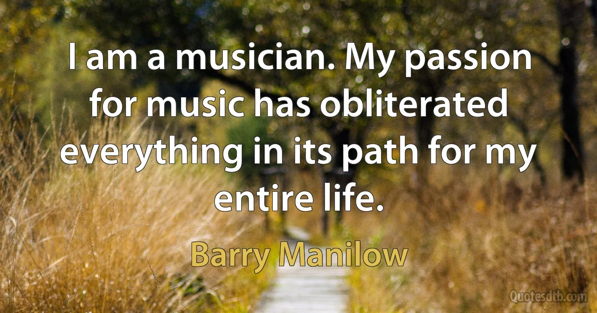 I am a musician. My passion for music has obliterated everything in its path for my entire life. (Barry Manilow)