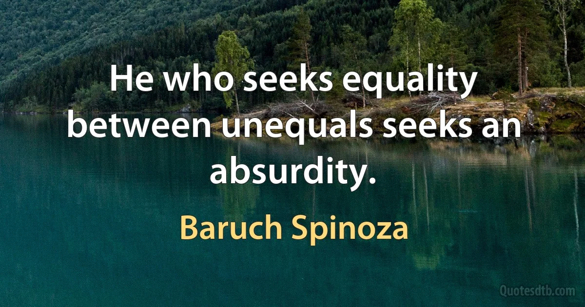 He who seeks equality between unequals seeks an absurdity. (Baruch Spinoza)