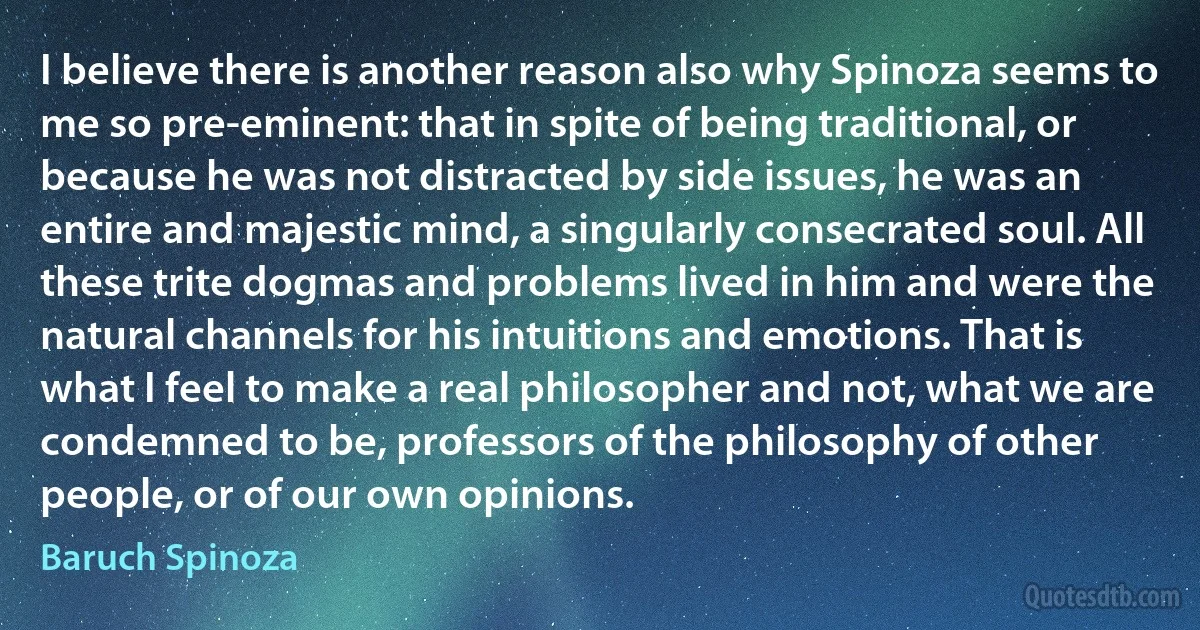 I believe there is another reason also why Spinoza seems to me so pre-eminent: that in spite of being traditional, or because he was not distracted by side issues, he was an entire and majestic mind, a singularly consecrated soul. All these trite dogmas and problems lived in him and were the natural channels for his intuitions and emotions. That is what I feel to make a real philosopher and not, what we are condemned to be, professors of the philosophy of other people, or of our own opinions. (Baruch Spinoza)