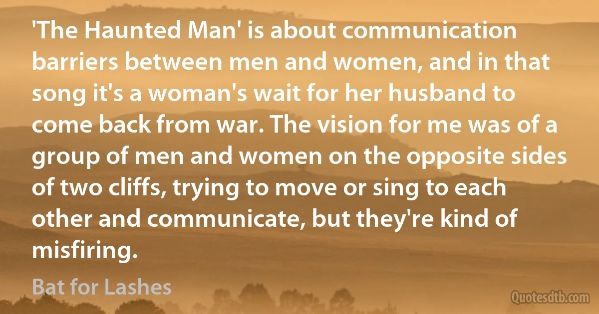 'The Haunted Man' is about communication barriers between men and women, and in that song it's a woman's wait for her husband to come back from war. The vision for me was of a group of men and women on the opposite sides of two cliffs, trying to move or sing to each other and communicate, but they're kind of misfiring. (Bat for Lashes)