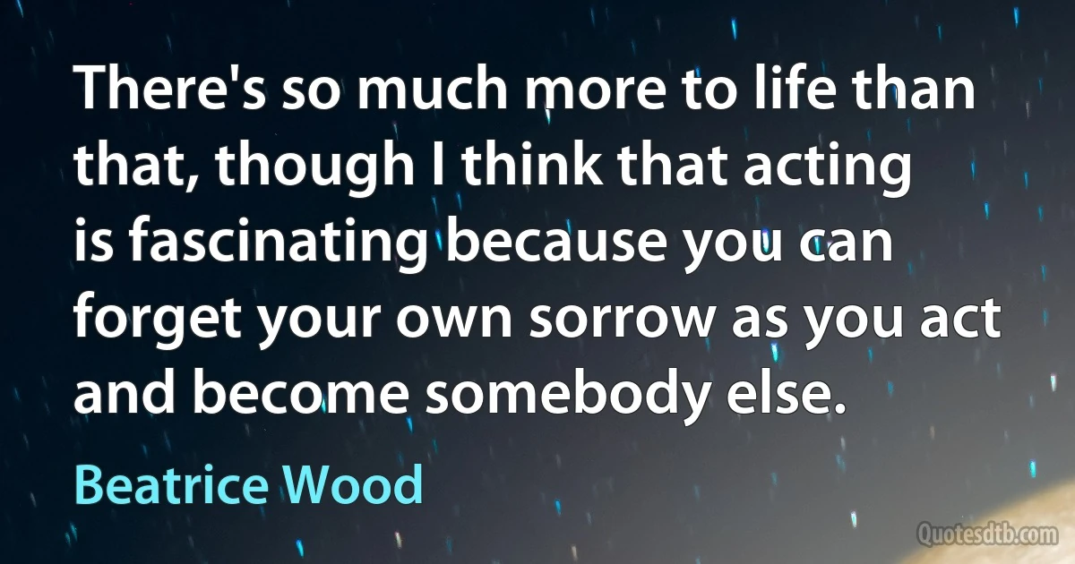 There's so much more to life than that, though I think that acting is fascinating because you can forget your own sorrow as you act and become somebody else. (Beatrice Wood)