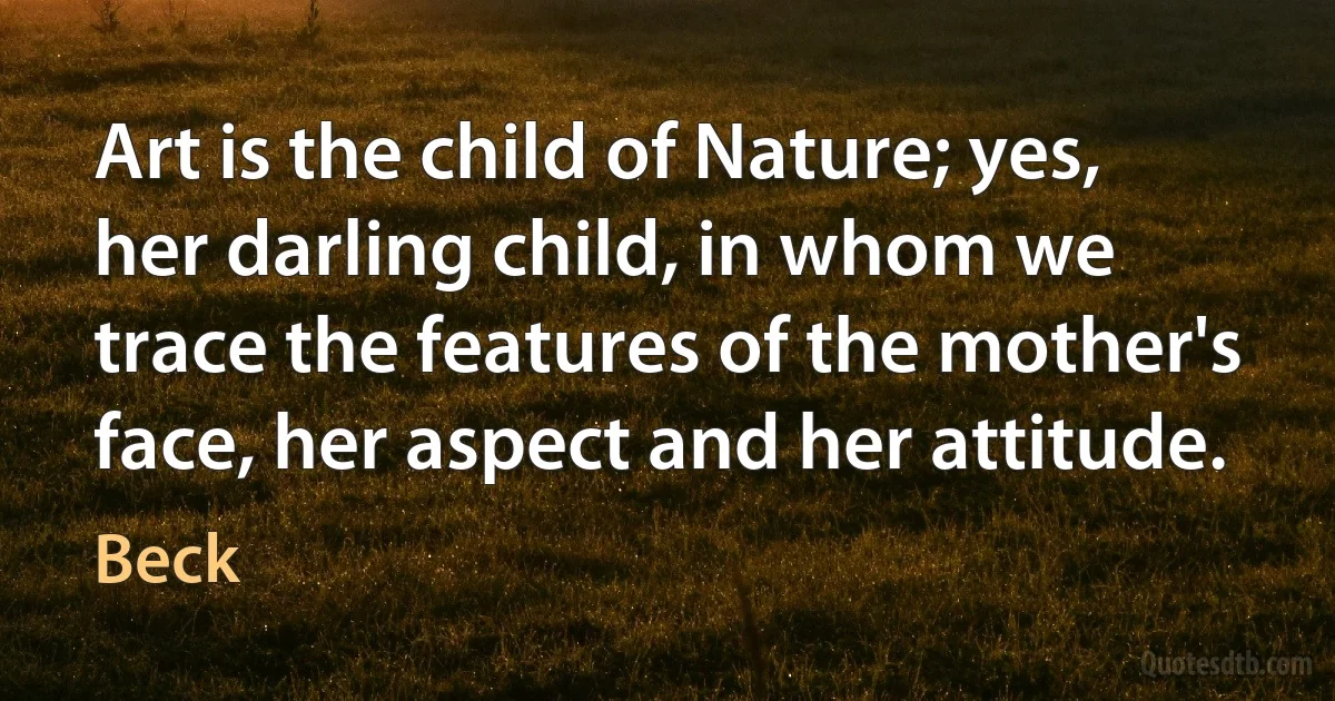 Art is the child of Nature; yes, her darling child, in whom we trace the features of the mother's face, her aspect and her attitude. (Beck)