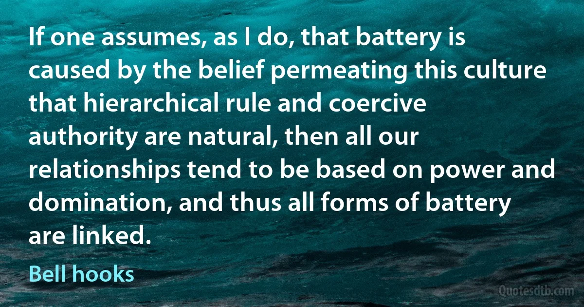 If one assumes, as I do, that battery is caused by the belief permeating this culture that hierarchical rule and coercive authority are natural, then all our relationships tend to be based on power and domination, and thus all forms of battery are linked. (Bell hooks)