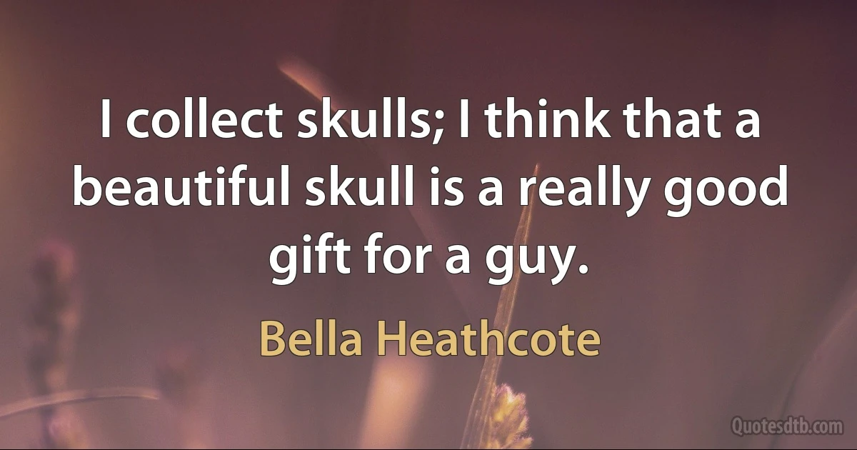 I collect skulls; I think that a beautiful skull is a really good gift for a guy. (Bella Heathcote)