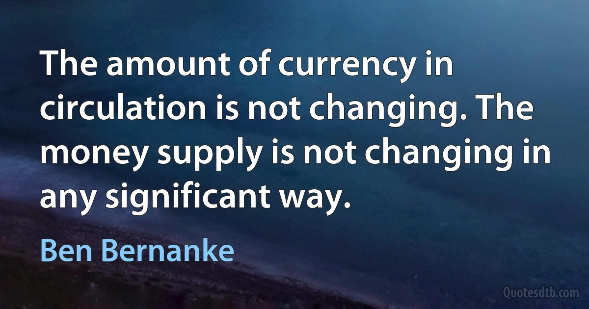 The amount of currency in circulation is not changing. The money supply is not changing in any significant way. (Ben Bernanke)