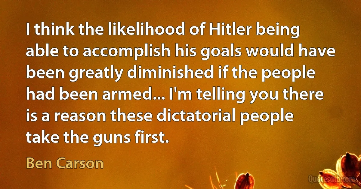 I think the likelihood of Hitler being able to accomplish his goals would have been greatly diminished if the people had been armed... I'm telling you there is a reason these dictatorial people take the guns first. (Ben Carson)