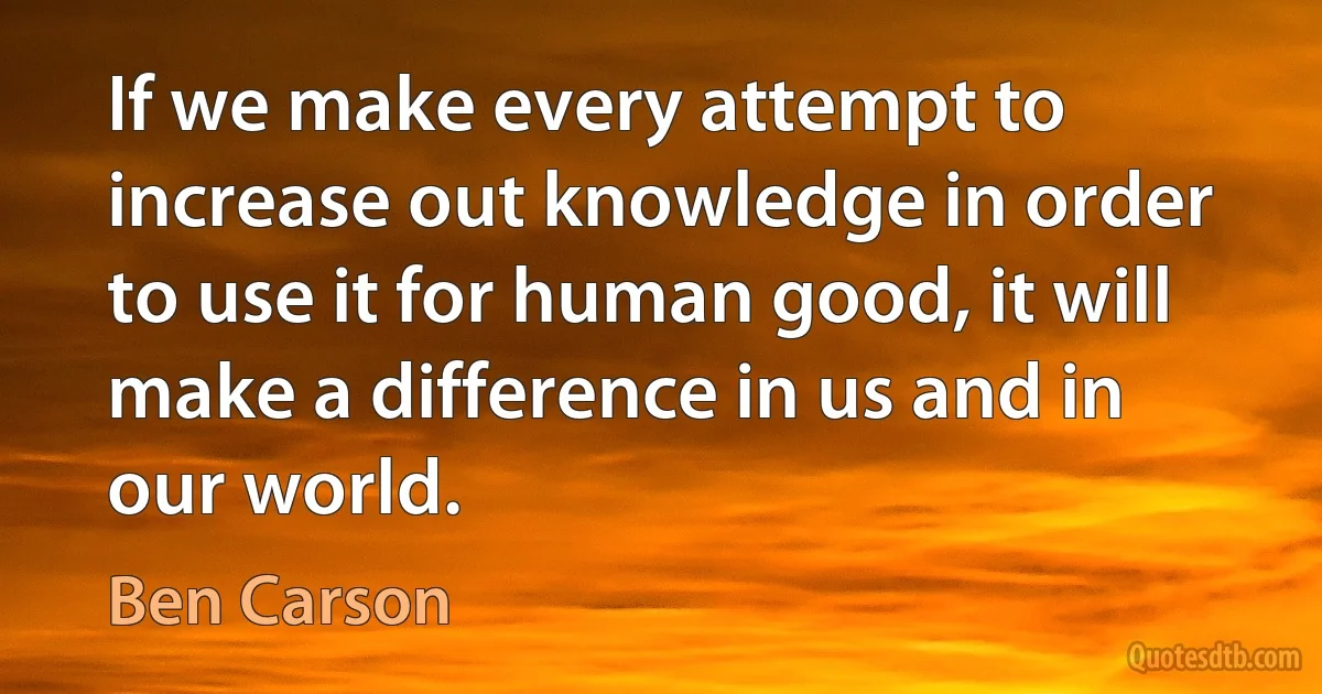 If we make every attempt to increase out knowledge in order to use it for human good, it will make a difference in us and in our world. (Ben Carson)