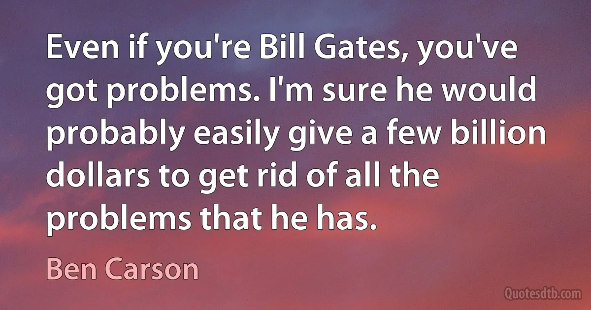 Even if you're Bill Gates, you've got problems. I'm sure he would probably easily give a few billion dollars to get rid of all the problems that he has. (Ben Carson)