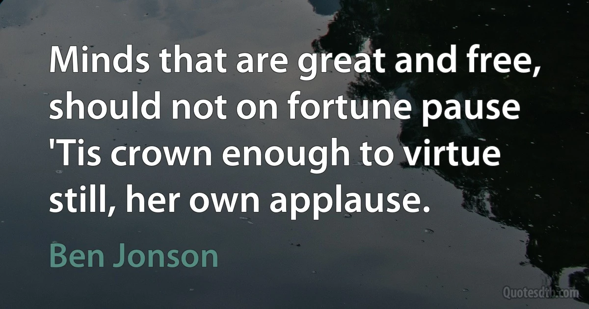 Minds that are great and free, should not on fortune pause 'Tis crown enough to virtue still, her own applause. (Ben Jonson)