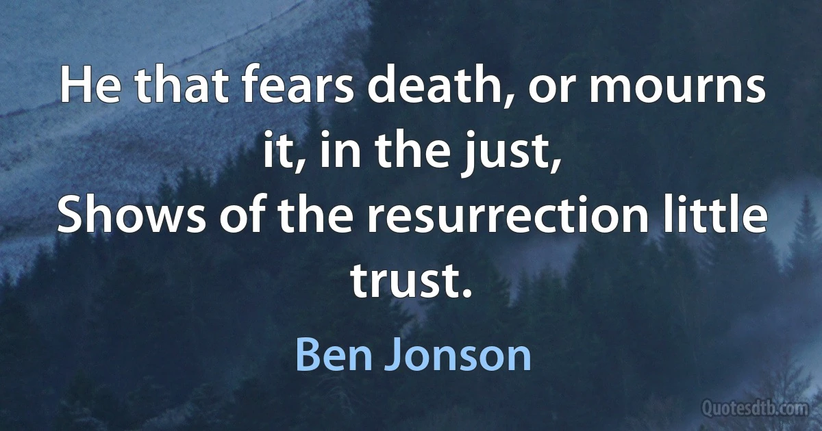 He that fears death, or mourns it, in the just,
Shows of the resurrection little trust. (Ben Jonson)