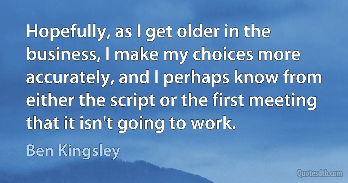 Hopefully, as I get older in the business, I make my choices more accurately, and I perhaps know from either the script or the first meeting that it isn't going to work. (Ben Kingsley)