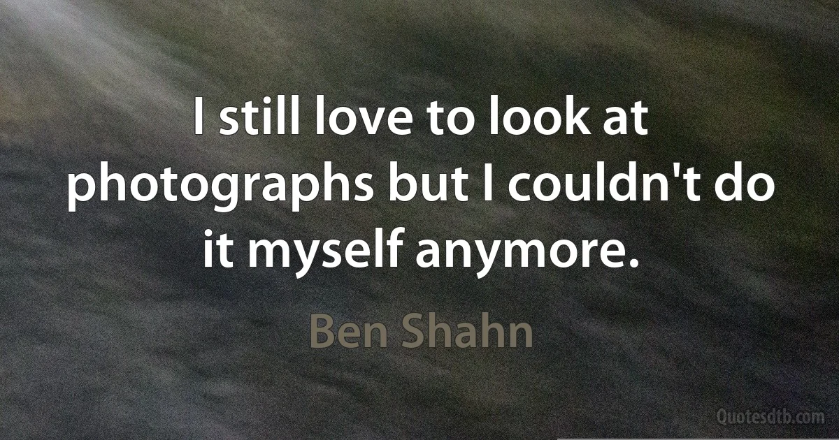 I still love to look at photographs but I couldn't do it myself anymore. (Ben Shahn)