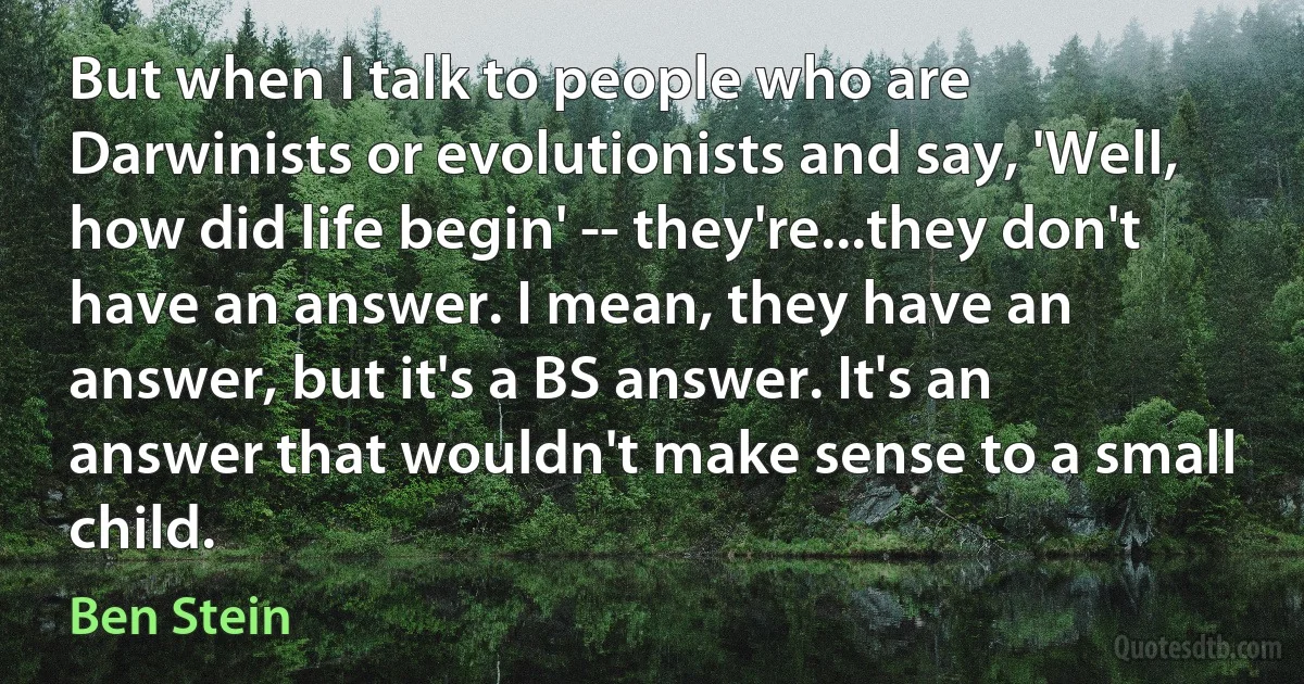 But when I talk to people who are Darwinists or evolutionists and say, 'Well, how did life begin' -- they're...they don't have an answer. I mean, they have an answer, but it's a BS answer. It's an answer that wouldn't make sense to a small child. (Ben Stein)