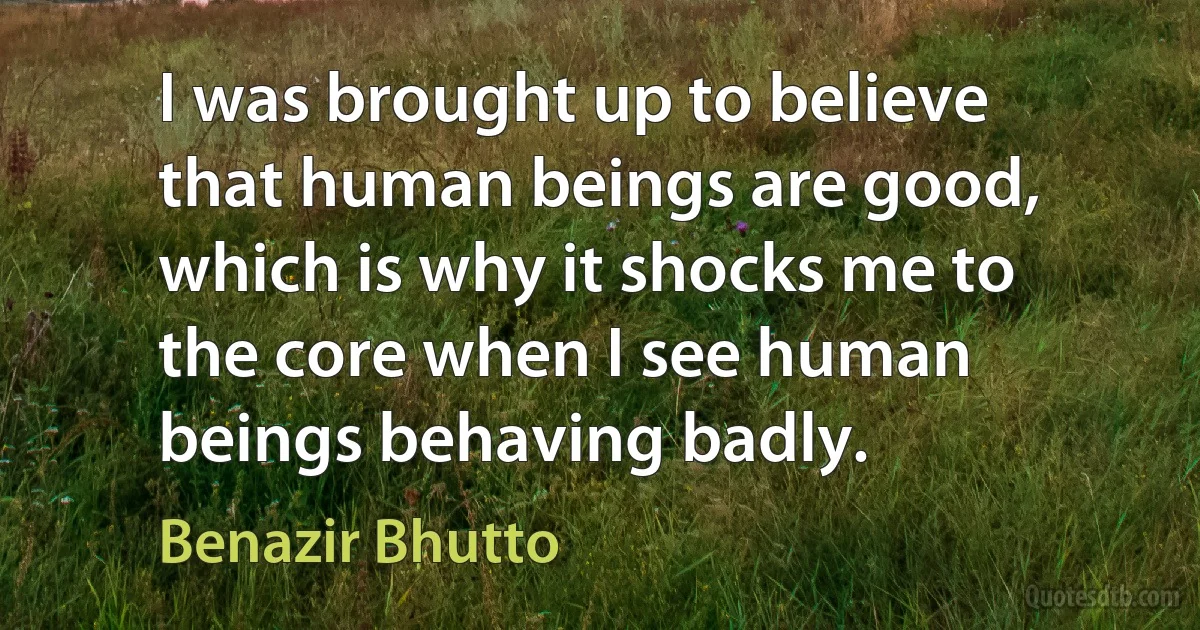 I was brought up to believe that human beings are good, which is why it shocks me to the core when I see human beings behaving badly. (Benazir Bhutto)