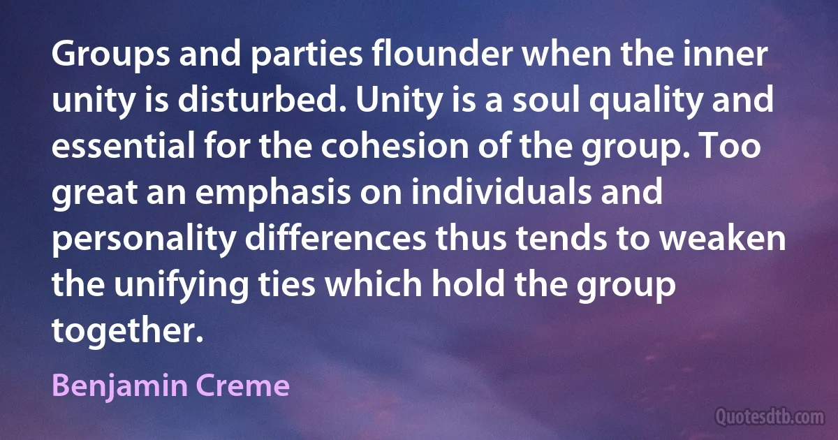 Groups and parties flounder when the inner unity is disturbed. Unity is a soul quality and essential for the cohesion of the group. Too great an emphasis on individuals and personality differences thus tends to weaken the unifying ties which hold the group together. (Benjamin Creme)