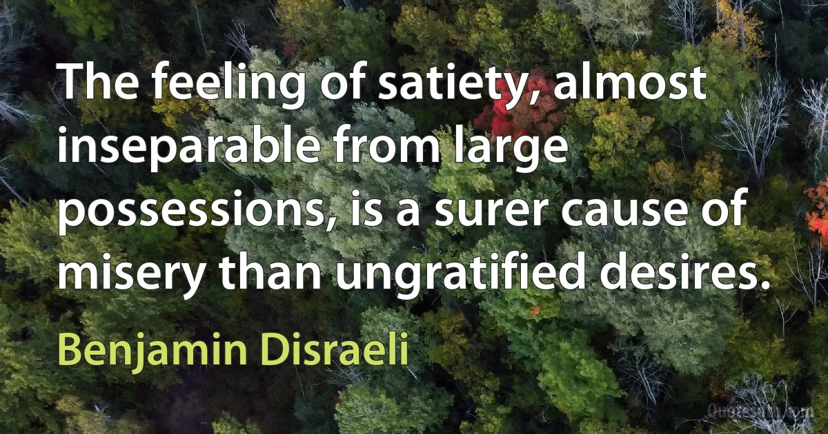 The feeling of satiety, almost inseparable from large possessions, is a surer cause of misery than ungratified desires. (Benjamin Disraeli)