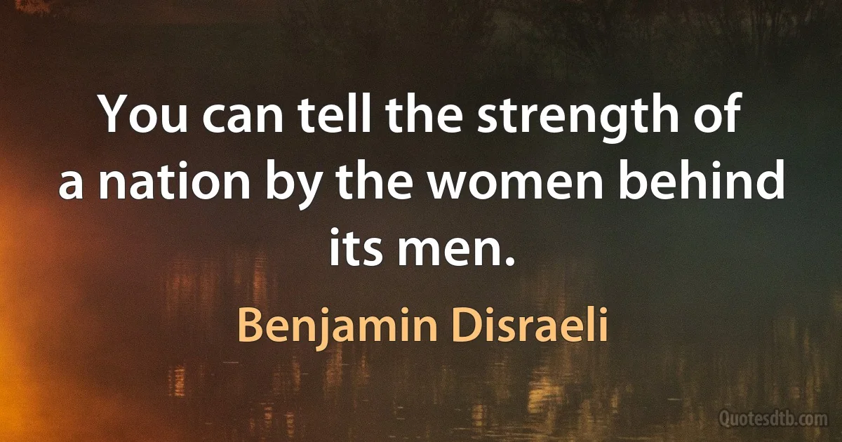 You can tell the strength of a nation by the women behind its men. (Benjamin Disraeli)