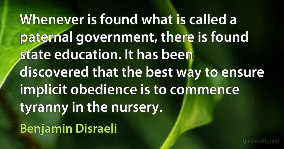 Whenever is found what is called a paternal government, there is found state education. It has been discovered that the best way to ensure implicit obedience is to commence tyranny in the nursery. (Benjamin Disraeli)