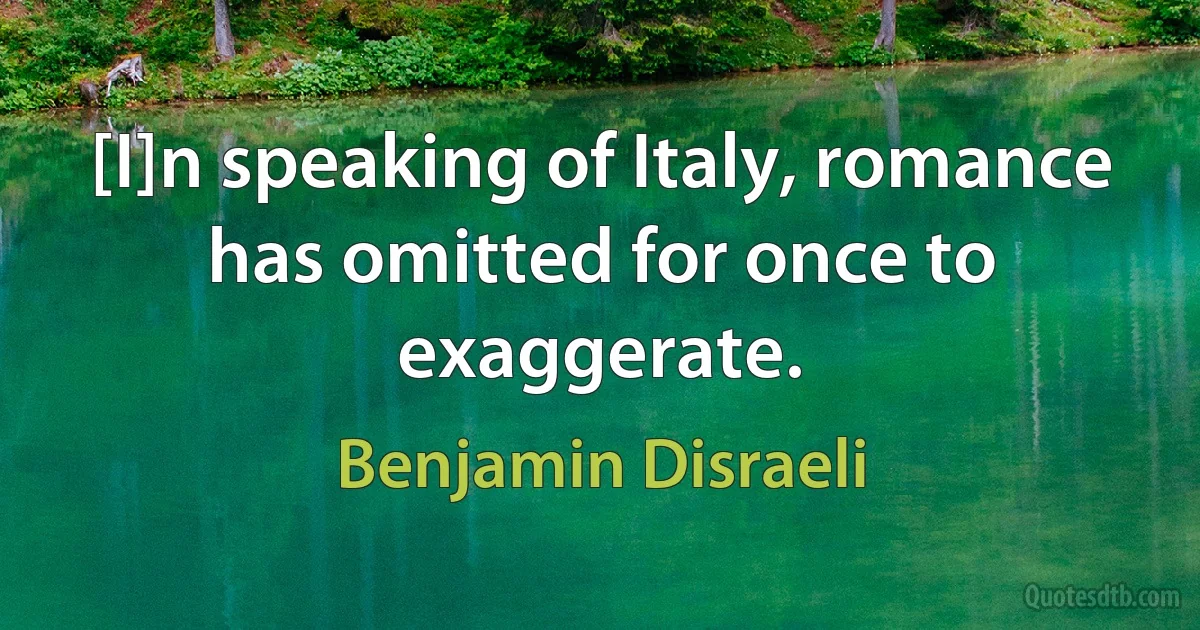 [I]n speaking of Italy, romance has omitted for once to exaggerate. (Benjamin Disraeli)