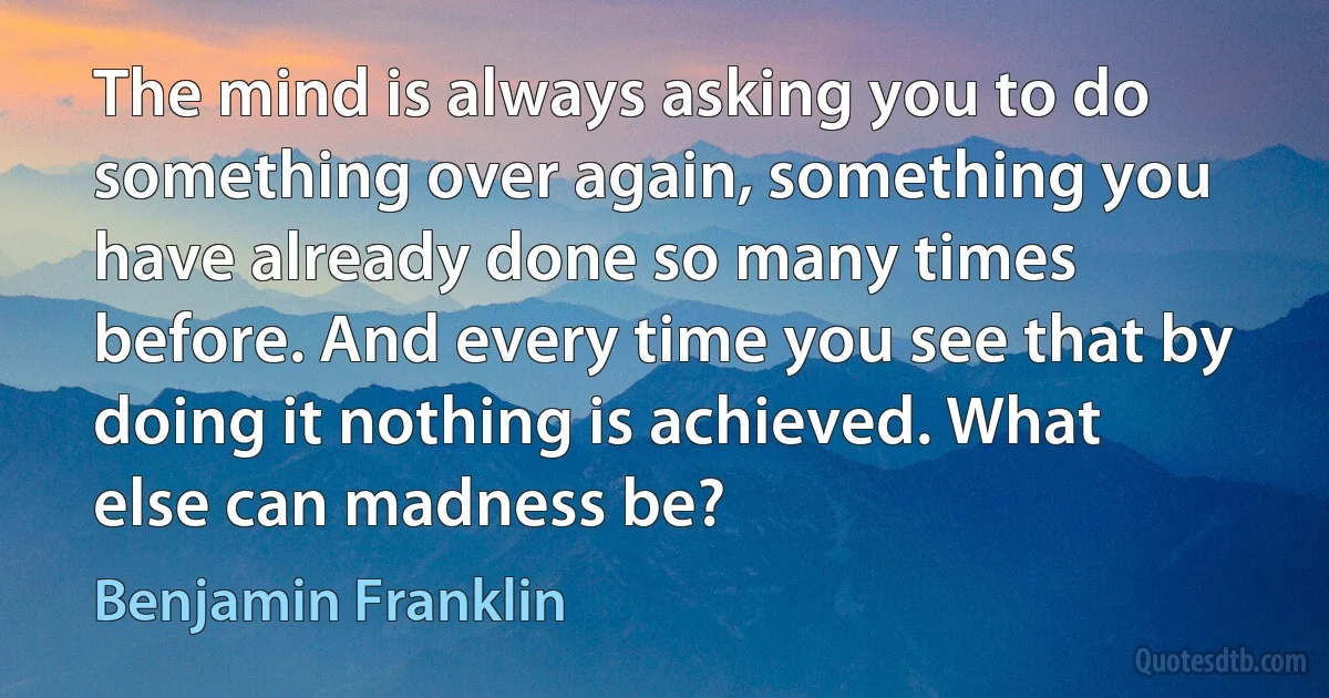 The mind is always asking you to do something over again, something you have already done so many times before. And every time you see that by doing it nothing is achieved. What else can madness be? (Benjamin Franklin)