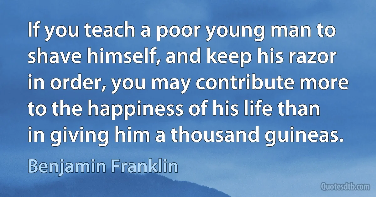 If you teach a poor young man to shave himself, and keep his razor in order, you may contribute more to the happiness of his life than in giving him a thousand guineas. (Benjamin Franklin)