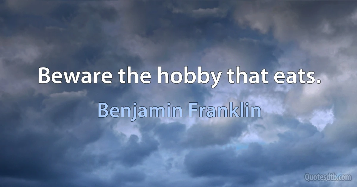 Beware the hobby that eats. (Benjamin Franklin)