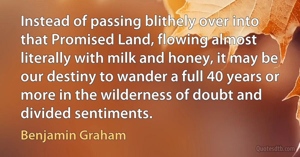 Instead of passing blithely over into that Promised Land, flowing almost literally with milk and honey, it may be our destiny to wander a full 40 years or more in the wilderness of doubt and divided sentiments. (Benjamin Graham)