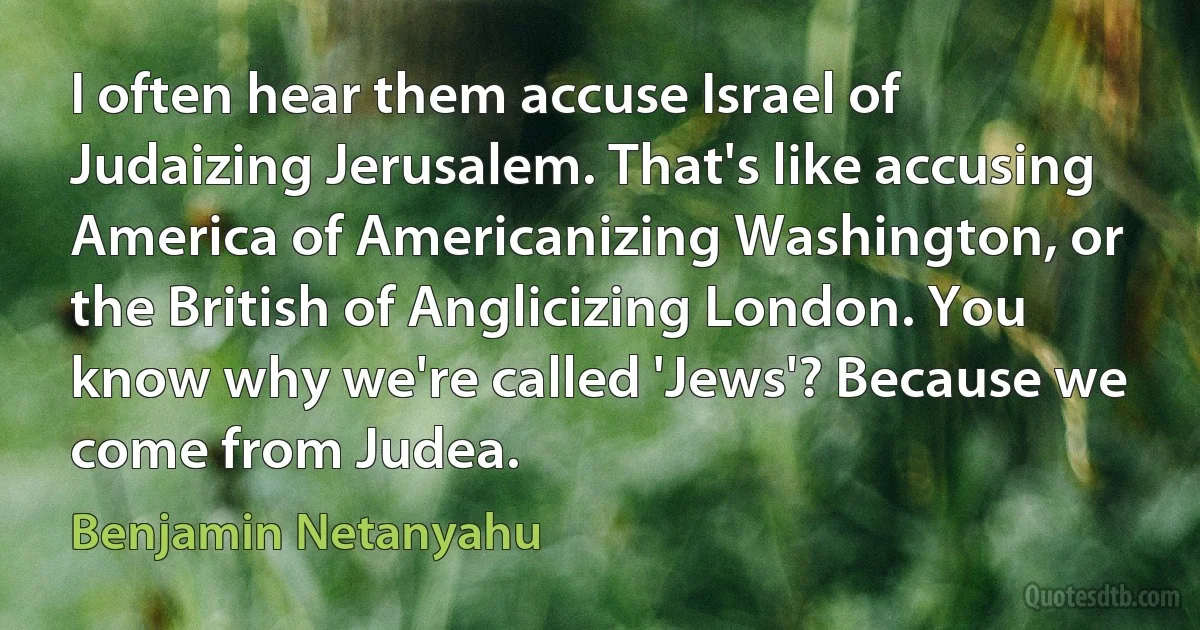 I often hear them accuse Israel of Judaizing Jerusalem. That's like accusing America of Americanizing Washington, or the British of Anglicizing London. You know why we're called 'Jews'? Because we come from Judea. (Benjamin Netanyahu)