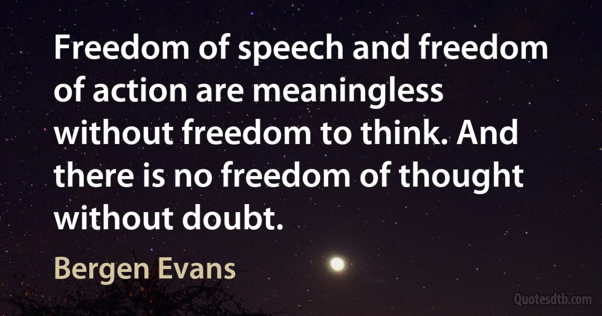 Freedom of speech and freedom of action are meaningless without freedom to think. And there is no freedom of thought without doubt. (Bergen Evans)