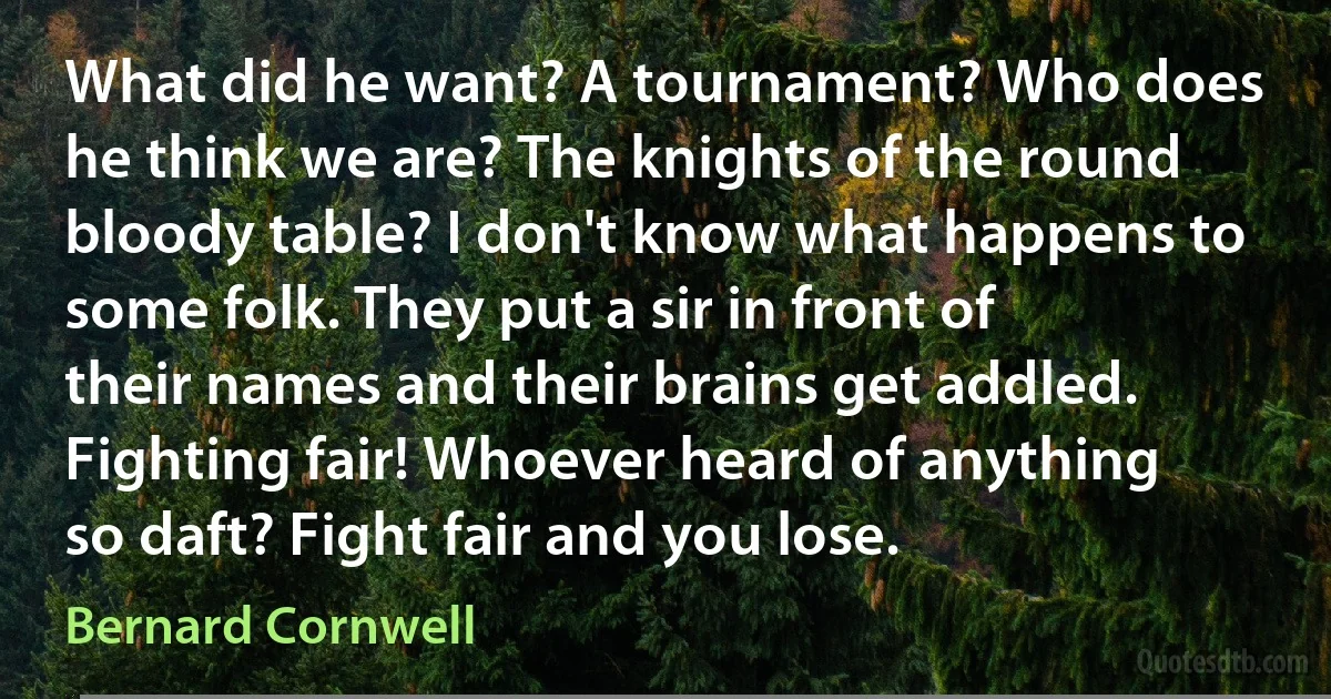 What did he want? A tournament? Who does he think we are? The knights of the round bloody table? I don't know what happens to some folk. They put a sir in front of their names and their brains get addled. Fighting fair! Whoever heard of anything so daft? Fight fair and you lose. (Bernard Cornwell)