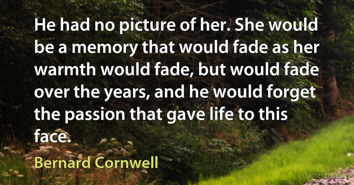 He had no picture of her. She would be a memory that would fade as her warmth would fade, but would fade over the years, and he would forget the passion that gave life to this face. (Bernard Cornwell)