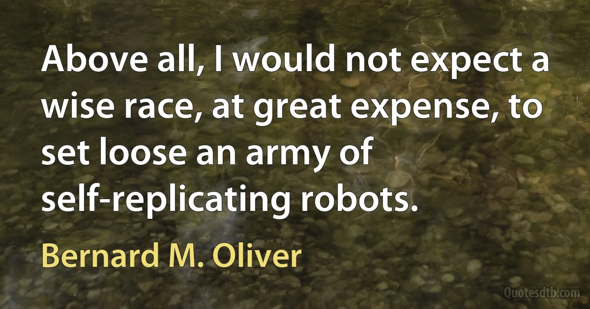 Above all, I would not expect a wise race, at great expense, to set loose an army of self-replicating robots. (Bernard M. Oliver)