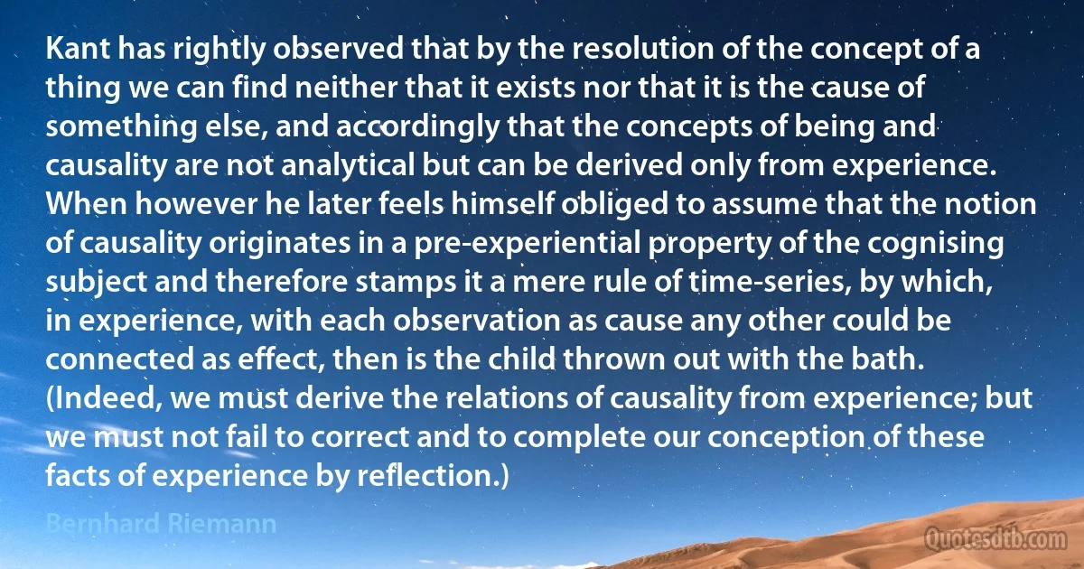 Kant has rightly observed that by the resolution of the concept of a thing we can find neither that it exists nor that it is the cause of something else, and accordingly that the concepts of being and causality are not analytical but can be derived only from experience. When however he later feels himself obliged to assume that the notion of causality originates in a pre-experiential property of the cognising subject and therefore stamps it a mere rule of time-series, by which, in experience, with each observation as cause any other could be connected as effect, then is the child thrown out with the bath. (Indeed, we must derive the relations of causality from experience; but we must not fail to correct and to complete our conception of these facts of experience by reflection.) (Bernhard Riemann)