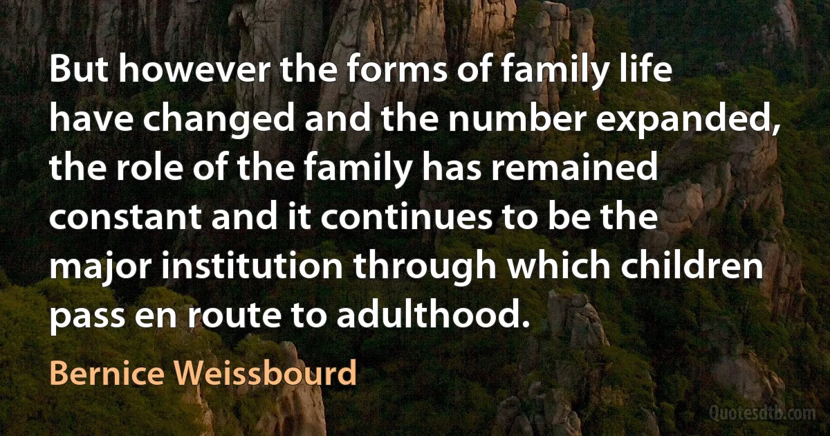 But however the forms of family life have changed and the number expanded, the role of the family has remained constant and it continues to be the major institution through which children pass en route to adulthood. (Bernice Weissbourd)