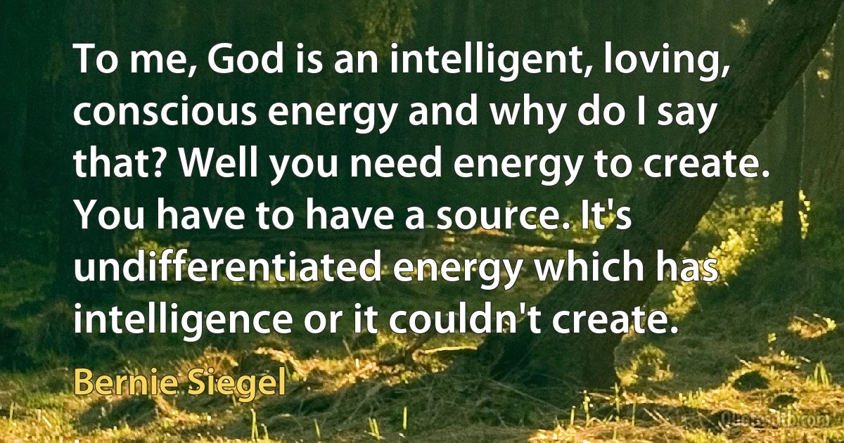 To me, God is an intelligent, loving, conscious energy and why do I say that? Well you need energy to create. You have to have a source. It's undifferentiated energy which has intelligence or it couldn't create. (Bernie Siegel)