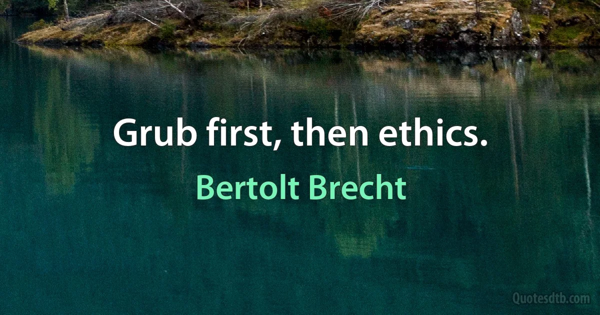 Grub first, then ethics. (Bertolt Brecht)