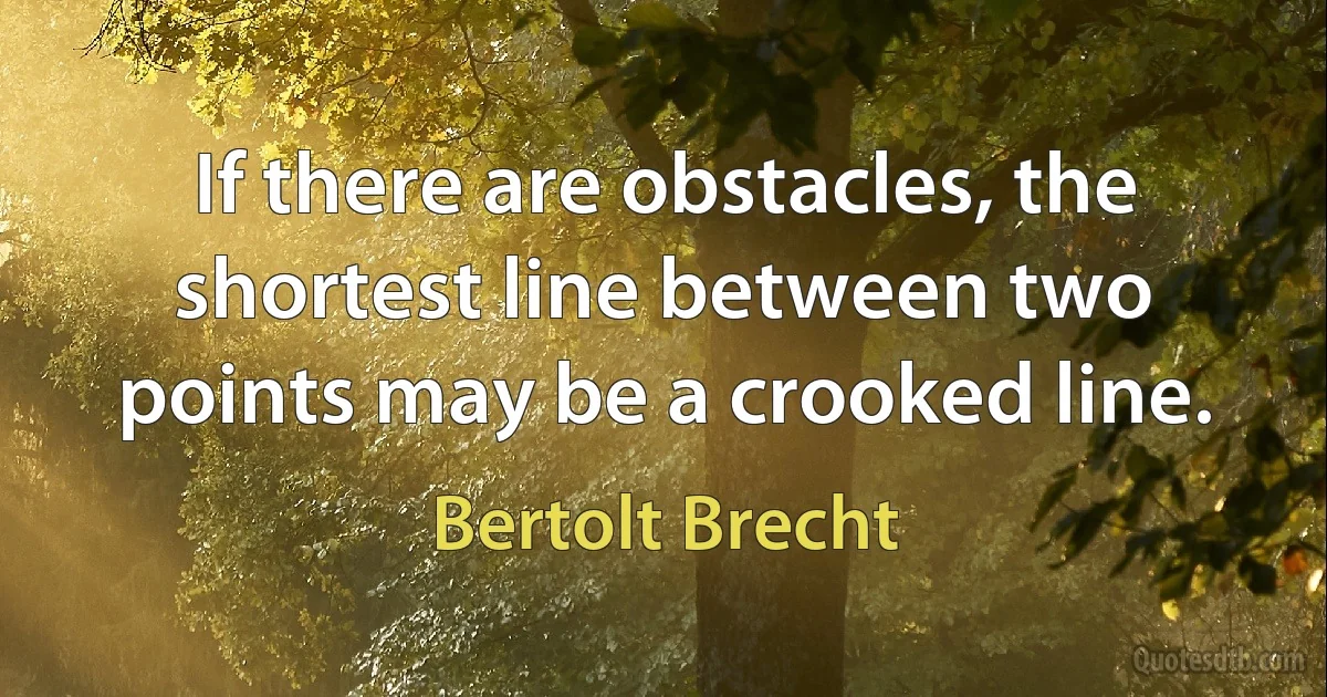 If there are obstacles, the shortest line between two points may be a crooked line. (Bertolt Brecht)