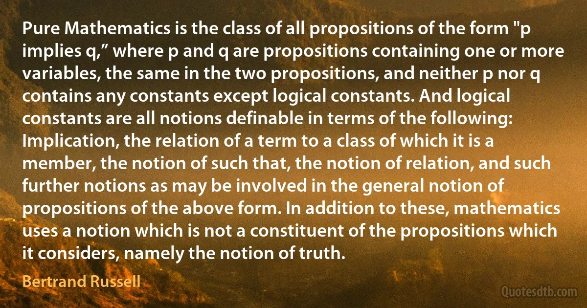 Pure Mathematics is the class of all propositions of the form "p implies q,” where p and q are propositions containing one or more variables, the same in the two propositions, and neither p nor q contains any constants except logical constants. And logical constants are all notions definable in terms of the following: Implication, the relation of a term to a class of which it is a member, the notion of such that, the notion of relation, and such further notions as may be involved in the general notion of propositions of the above form. In addition to these, mathematics uses a notion which is not a constituent of the propositions which it considers, namely the notion of truth. (Bertrand Russell)