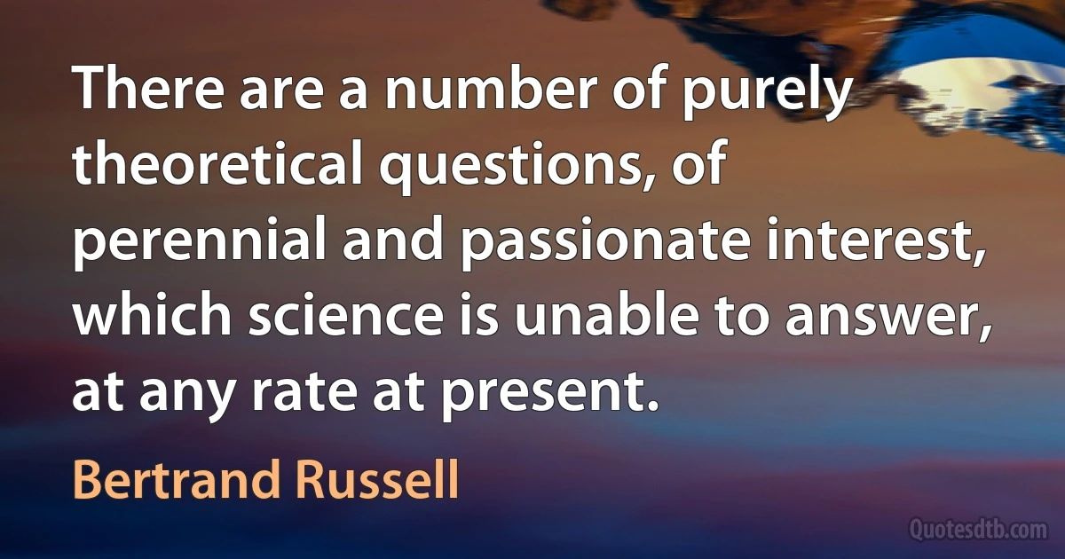 There are a number of purely theoretical questions, of perennial and passionate interest, which science is unable to answer, at any rate at present. (Bertrand Russell)