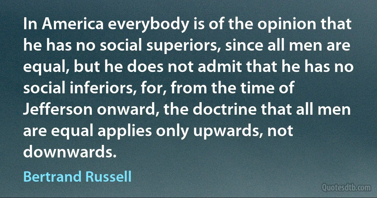 In America everybody is of the opinion that he has no social superiors, since all men are equal, but he does not admit that he has no social inferiors, for, from the time of Jefferson onward, the doctrine that all men are equal applies only upwards, not downwards. (Bertrand Russell)