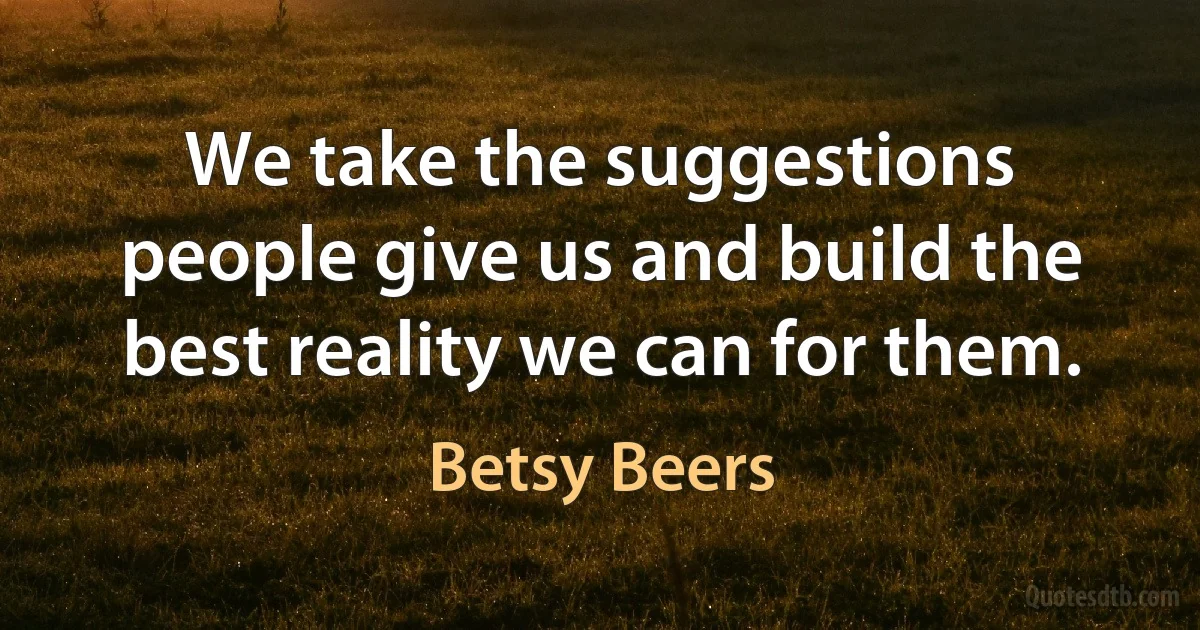 We take the suggestions people give us and build the best reality we can for them. (Betsy Beers)