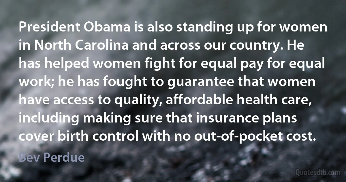 President Obama is also standing up for women in North Carolina and across our country. He has helped women fight for equal pay for equal work; he has fought to guarantee that women have access to quality, affordable health care, including making sure that insurance plans cover birth control with no out-of-pocket cost. (Bev Perdue)