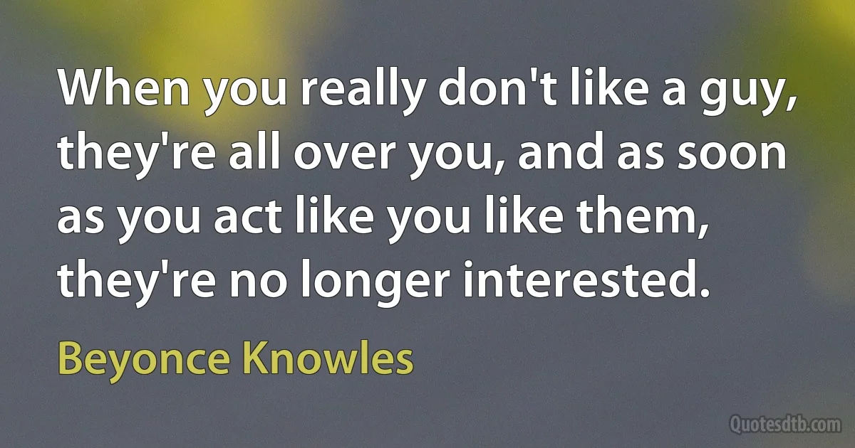 When you really don't like a guy, they're all over you, and as soon as you act like you like them, they're no longer interested. (Beyonce Knowles)