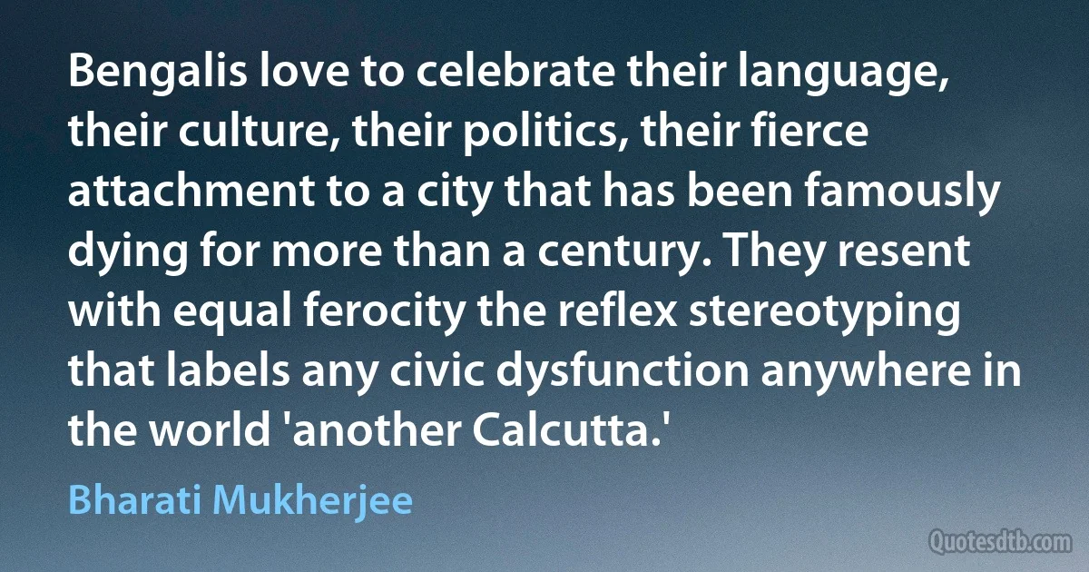 Bengalis love to celebrate their language, their culture, their politics, their fierce attachment to a city that has been famously dying for more than a century. They resent with equal ferocity the reflex stereotyping that labels any civic dysfunction anywhere in the world 'another Calcutta.' (Bharati Mukherjee)