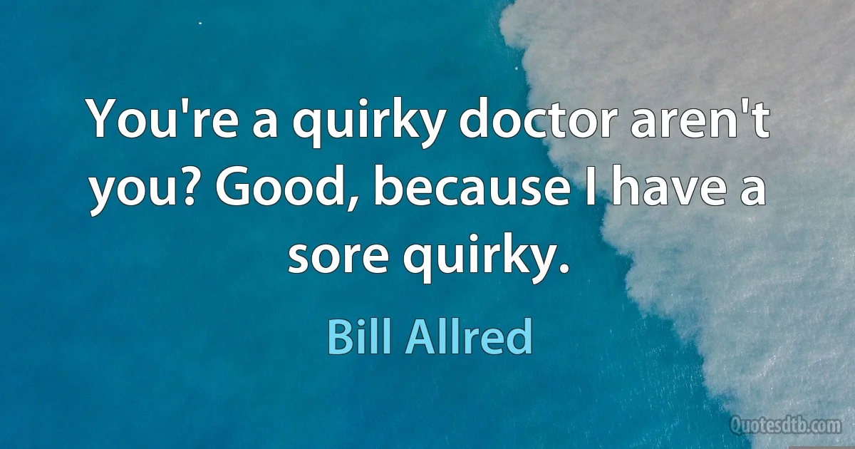 You're a quirky doctor aren't you? Good, because I have a sore quirky. (Bill Allred)